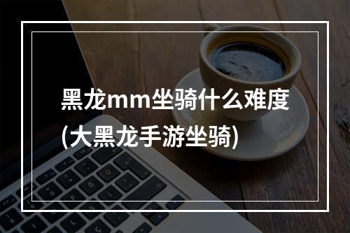 黑龙mm坐骑什么难度(大黑龙手游坐骑)