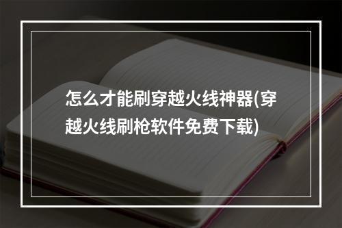 怎么才能刷穿越火线神器(穿越火线刷枪软件免费下载)