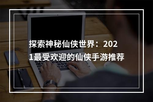 探索神秘仙侠世界：2021最受欢迎的仙侠手游推荐