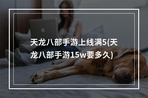 天龙八部手游上线满5(天龙八部手游15w要多久)