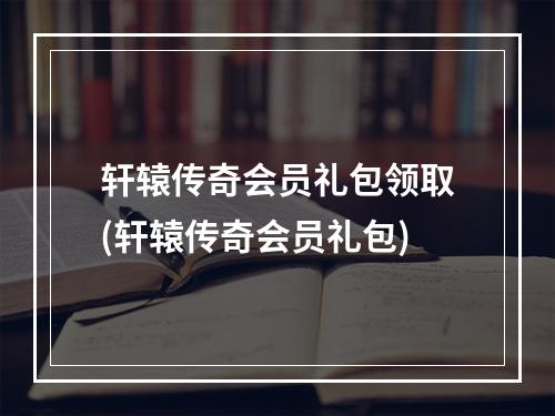 轩辕传奇会员礼包领取(轩辕传奇会员礼包)