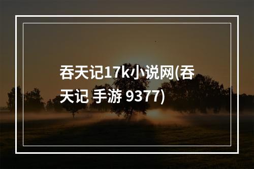 吞天记17k小说网(吞天记 手游 9377)