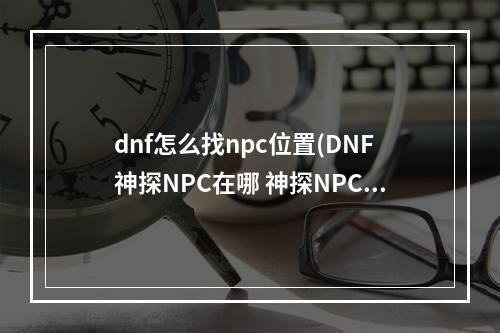 dnf怎么找npc位置(DNF神探NPC在哪 神探NPC位置介绍 )