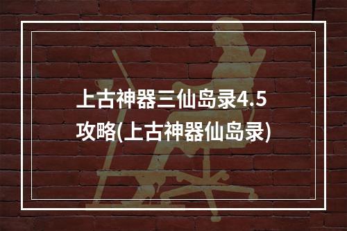 上古神器三仙岛录4.5攻略(上古神器仙岛录)