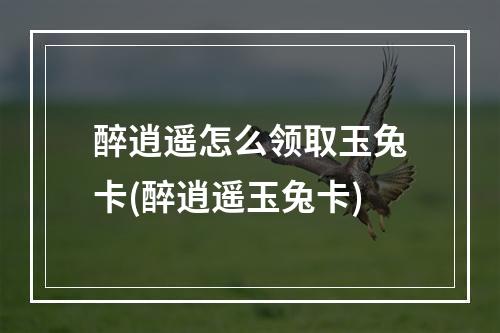 醉逍遥怎么领取玉兔卡(醉逍遥玉兔卡)