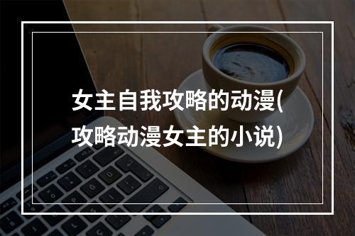 女主自我攻略的动漫(攻略动漫女主的小说)