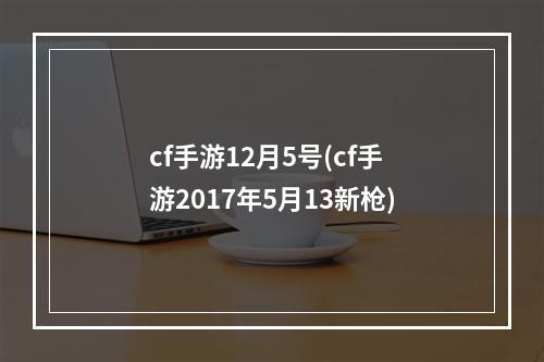 cf手游12月5号(cf手游2017年5月13新枪)