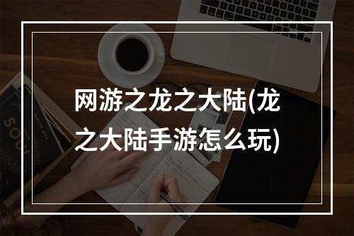 网游之龙之大陆(龙之大陆手游怎么玩)