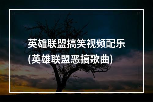 英雄联盟搞笑视频配乐(英雄联盟恶搞歌曲)