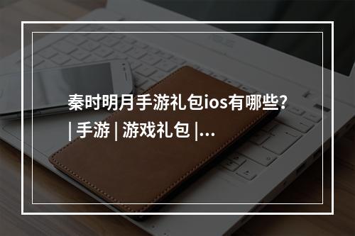 秦时明月手游礼包ios有哪些？| 手游 | 游戏礼包 | 秦时明月