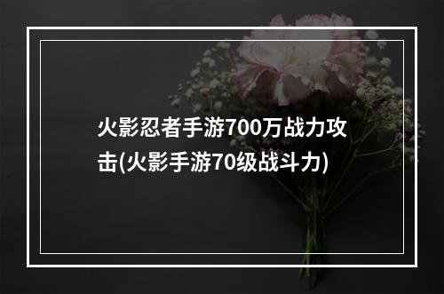 火影忍者手游700万战力攻击(火影手游70级战斗力)