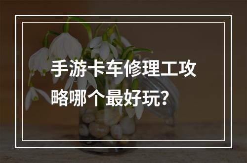 手游卡车修理工攻略哪个最好玩？