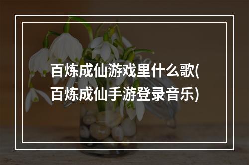 百炼成仙游戏里什么歌(百炼成仙手游登录音乐)