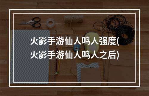 火影手游仙人鸣人强度(火影手游仙人鸣人之后)