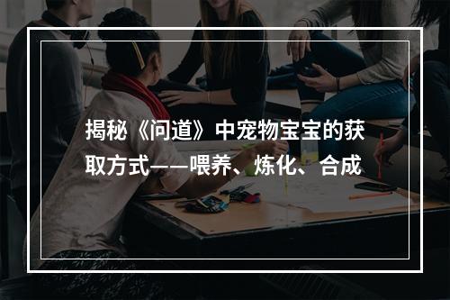 揭秘《问道》中宠物宝宝的获取方式——喂养、炼化、合成