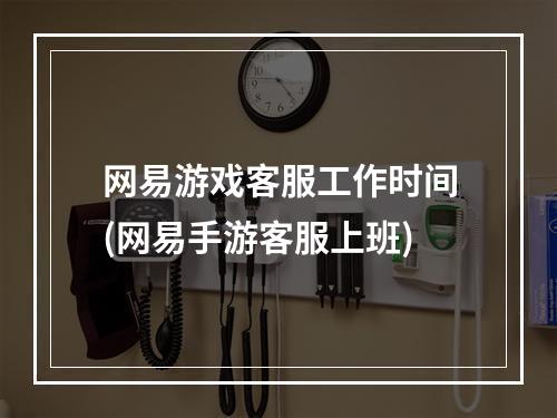 网易游戏客服工作时间(网易手游客服上班)