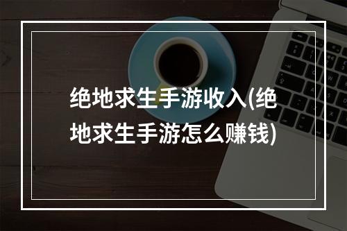 绝地求生手游收入(绝地求生手游怎么赚钱)