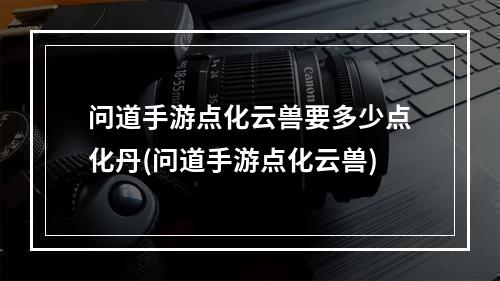 问道手游点化云兽要多少点化丹(问道手游点化云兽)