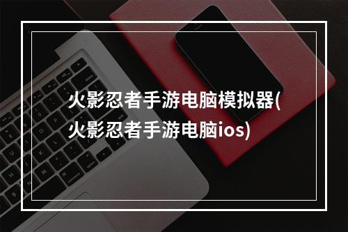 火影忍者手游电脑模拟器(火影忍者手游电脑ios)