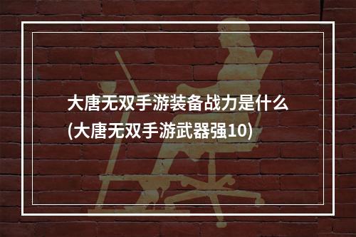 大唐无双手游装备战力是什么(大唐无双手游武器强10)