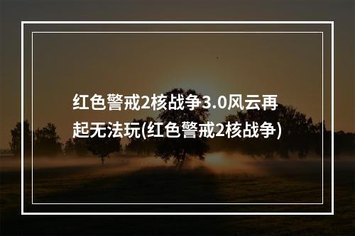 红色警戒2核战争3.0风云再起无法玩(红色警戒2核战争)