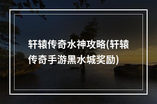 轩辕传奇水神攻略(轩辕传奇手游黑水城奖励)