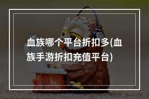 血族哪个平台折扣多(血族手游折扣充值平台)