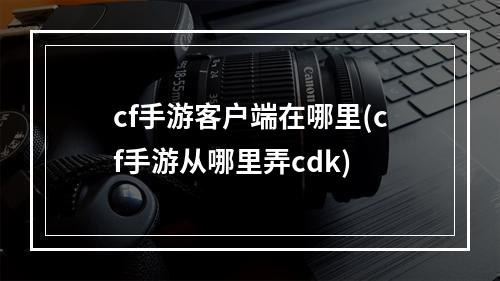 cf手游客户端在哪里(cf手游从哪里弄cdk)