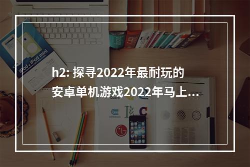 h2: 探寻2022年最耐玩的安卓单机游戏2022年马上就要到来了，如果你还在为挑选一款好玩的手机游戏而苦恼，那么这份排行榜把你关注的最新单机游戏全都囊括了进来