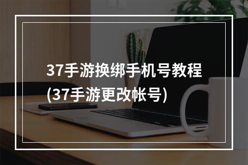 37手游换绑手机号教程(37手游更改帐号)