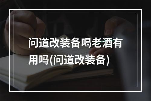 问道改装备喝老酒有用吗(问道改装备)