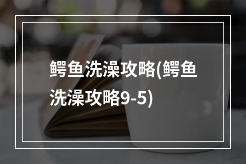 鳄鱼洗澡攻略(鳄鱼洗澡攻略9-5)