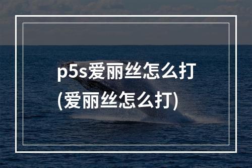 p5s爱丽丝怎么打(爱丽丝怎么打)