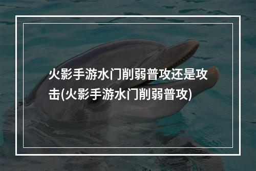 火影手游水门削弱普攻还是攻击(火影手游水门削弱普攻)