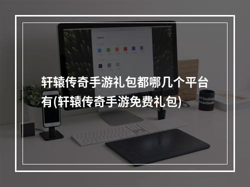 轩辕传奇手游礼包都哪几个平台有(轩辕传奇手游免费礼包)