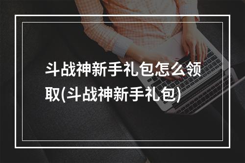 斗战神新手礼包怎么领取(斗战神新手礼包)