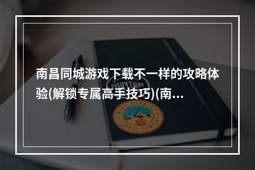 南昌同城游戏下载不一样的攻略体验(解锁专属高手技巧)(南昌同城app打破城市界限，畅玩游戏人生(带你游遍南昌))