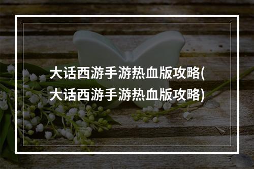 大话西游手游热血版攻略(大话西游手游热血版攻略)