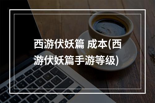 西游伏妖篇 成本(西游伏妖篇手游等级)