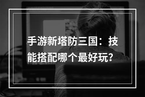 手游新塔防三国：技能搭配哪个最好玩？