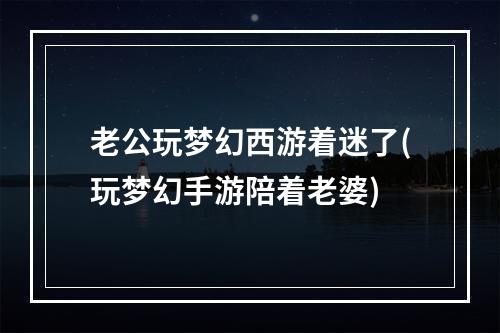 老公玩梦幻西游着迷了(玩梦幻手游陪着老婆)