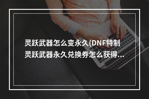 灵跃武器怎么变永久(DNF特制灵跃武器永久兑换券怎么获得 特制灵跃武器永久)