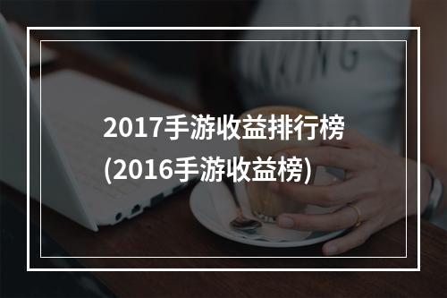 2017手游收益排行榜(2016手游收益榜)