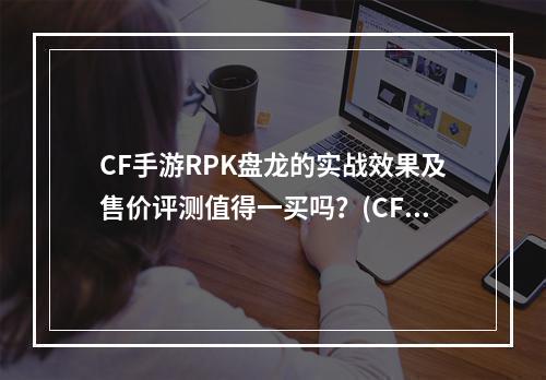 CF手游RPK盘龙的实战效果及售价评测值得一买吗？(CF手游RPK盘龙详细介绍及玩家反馈)