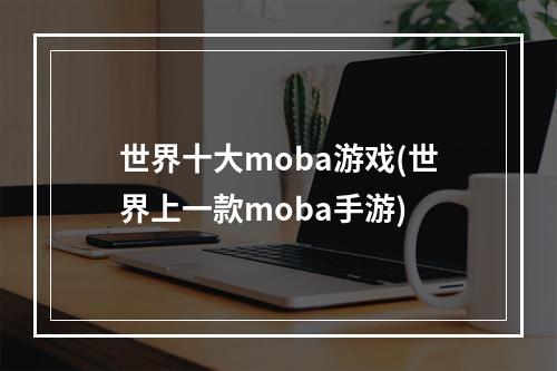 世界十大moba游戏(世界上一款moba手游)