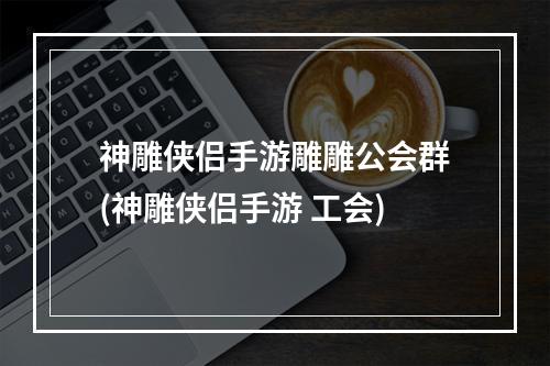 神雕侠侣手游雕雕公会群(神雕侠侣手游 工会)