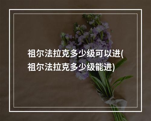 祖尔法拉克多少级可以进(祖尔法拉克多少级能进)