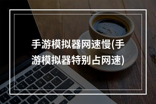 手游模拟器网速慢(手游模拟器特别占网速)