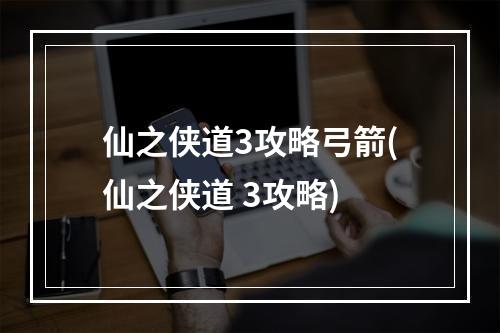 仙之侠道3攻略弓箭(仙之侠道 3攻略)