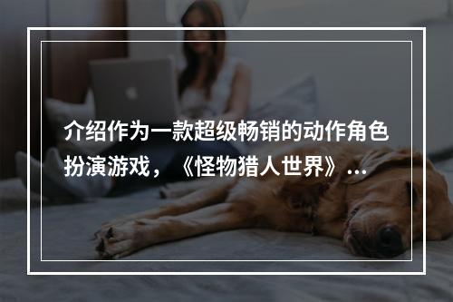 介绍作为一款超级畅销的动作角色扮演游戏，《怪物猎人世界》自2018年发行以来一直受到玩家们的喜爱。除了紧张刺激的游戏体验外，游戏中的多种梗也是许多玩家们喜欢的部